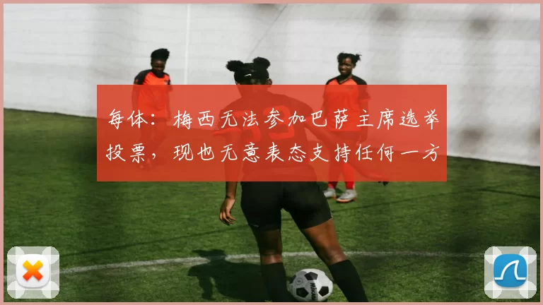 每体：梅西无法参加巴萨主席选举投票，现也无意表态支持任何一方