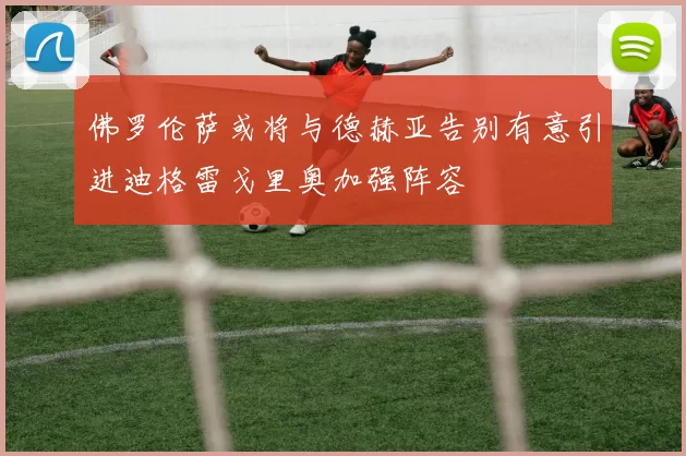 佛罗伦萨或将与德赫亚告别有意引进迪格雷戈里奥加强阵容