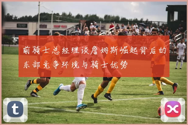 前骑士总经理谈詹姆斯崛起背后的东部竞争环境与骑士优势