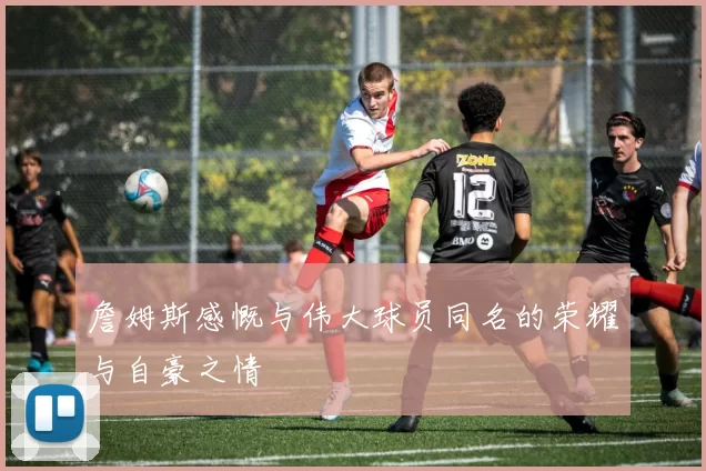 詹姆斯感慨与伟大球员同名的荣耀与自豪之情