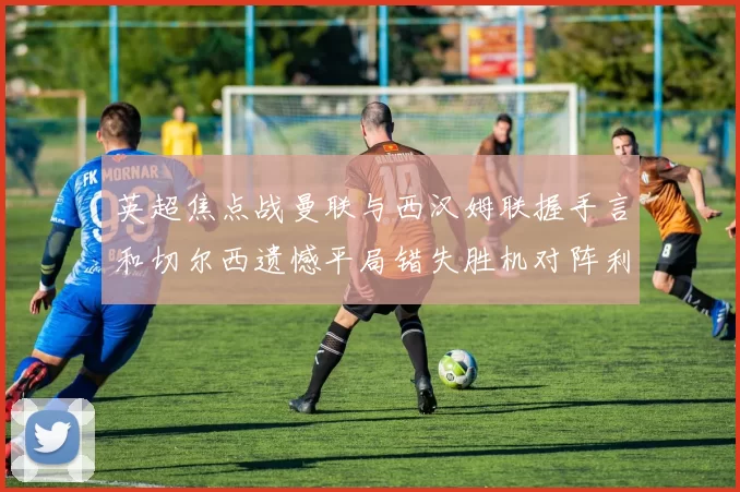 英超焦点战曼联与西汉姆联握手言和切尔西遗憾平局错失胜机对阵利兹联