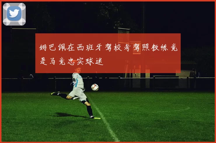 姆巴佩在西班牙驾校考驾照教练竟是马竞忠实球迷