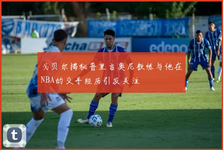 戈贝尔揭秘普里吉奥尼教练与他在NBA的交手经历引发关注