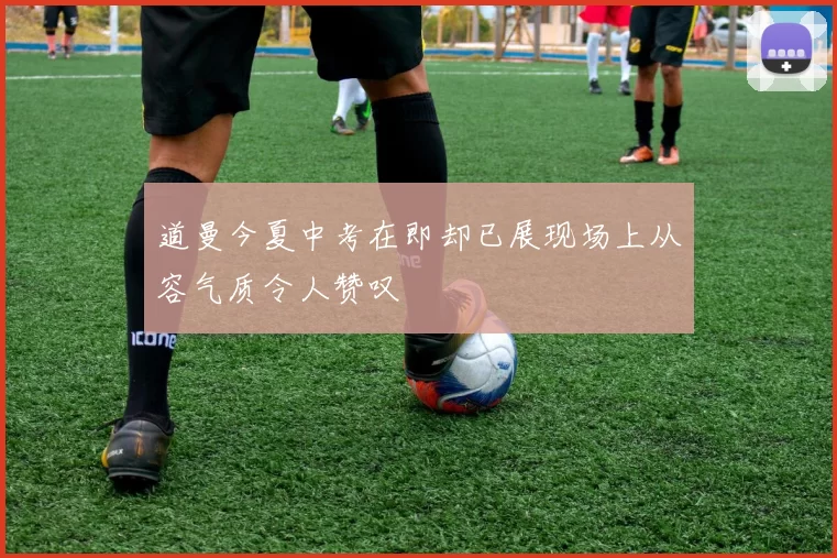 道曼今夏中考在即却已展现场上从容气质令人赞叹