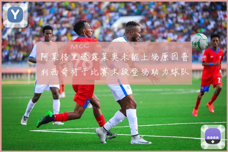 阿莱格里透露莱奥未能上场原因普利西奇将于比赛末段登场助力球队