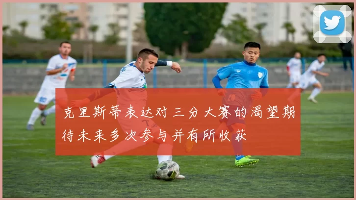 克里斯蒂表达对三分大赛的渴望期待未来多次参与并有所收获
