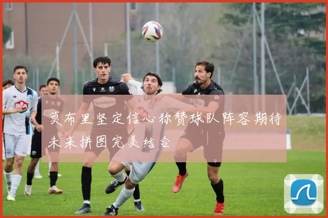 莫布里坚定信心称赞球队阵容期待未来拼图完美结合