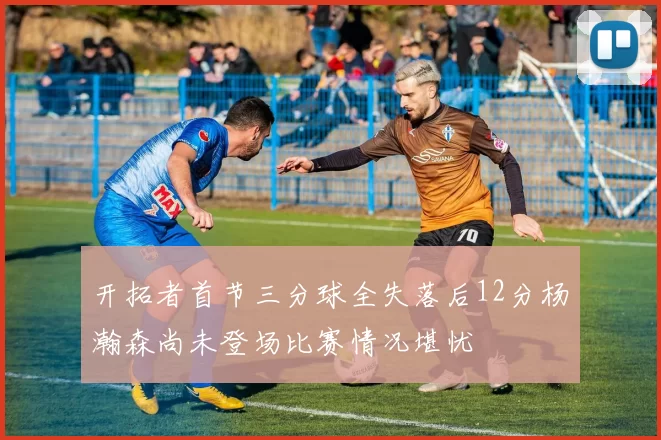 开拓者首节三分球全失落后12分杨瀚森尚未登场比赛情况堪忧