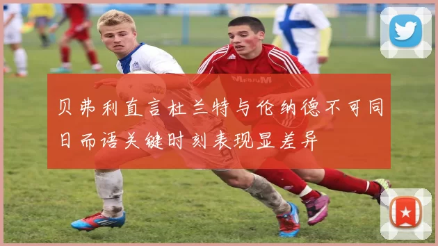 贝弗利直言杜兰特与伦纳德不可同日而语关键时刻表现显差异