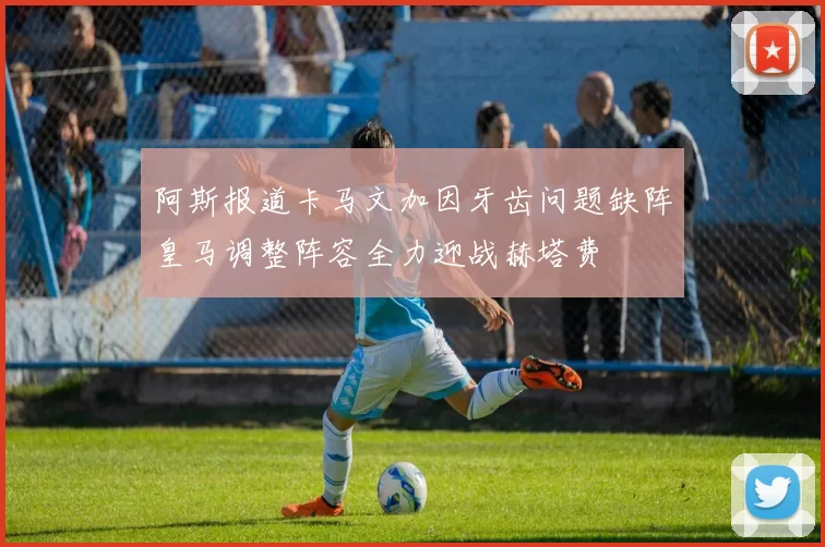 阿斯报道卡马文加因牙齿问题缺阵皇马调整阵容全力迎战赫塔费