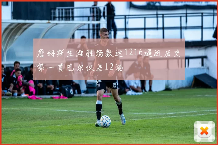 詹姆斯生涯胜场数达1216逼近历史第一贾巴尔仅差12场