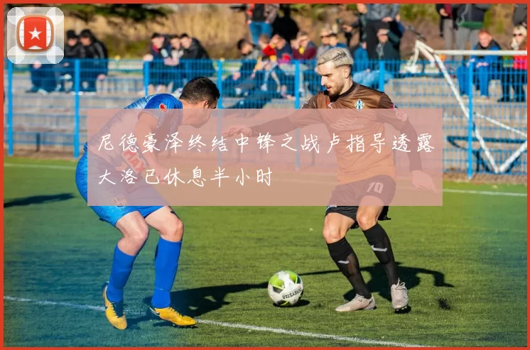 尼德豪泽终结中锋之战卢指导透露大洛已休息半小时