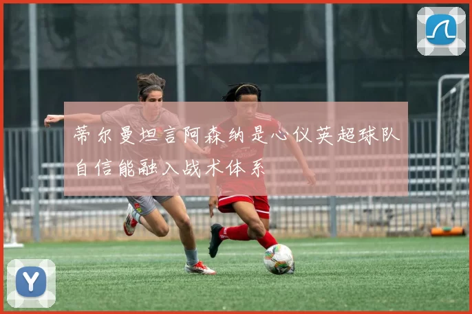 蒂尔曼坦言阿森纳是心仪英超球队自信能融入战术体系
