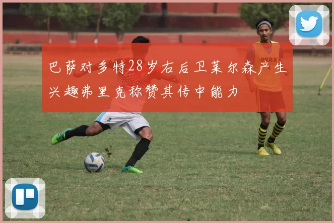 巴萨对多特28岁右后卫莱尔森产生兴趣弗里克称赞其传中能力